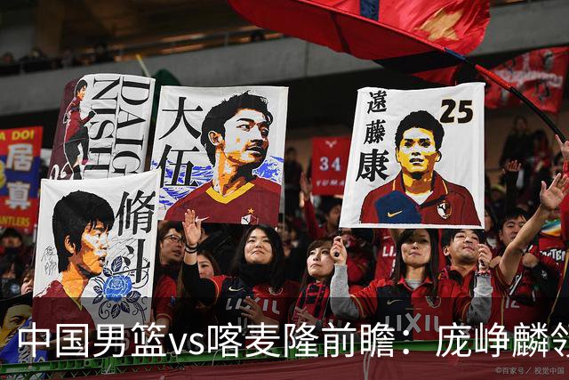 中国男篮vs喀麦隆前瞻：庞峥麟领衔后卫国手有望大战NBA现役球员